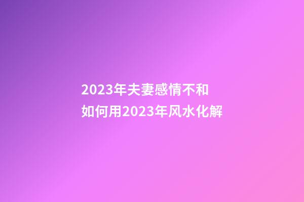 2023年夫妻感情不和 如何用2023年风水化解